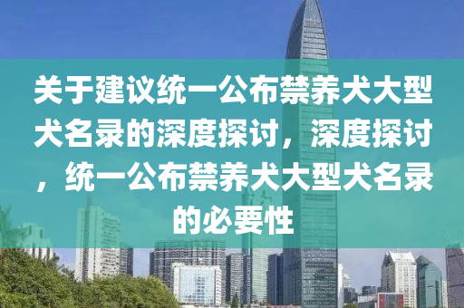 关于建议统一公布禁养犬大型犬名录的深度探讨，深度探讨，统一公布禁养犬大型犬名录的必要性