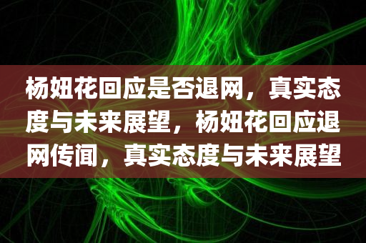 杨妞花回应是否退网，真实态度与未来展望，杨妞花回应退网传闻，真实态度与未来展望