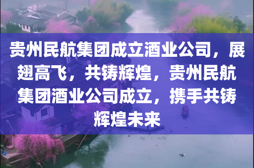 贵州民航集团成立酒业公司，展翅高飞，共铸辉煌，贵州民航集团酒业公司成立，携手共铸辉煌未来