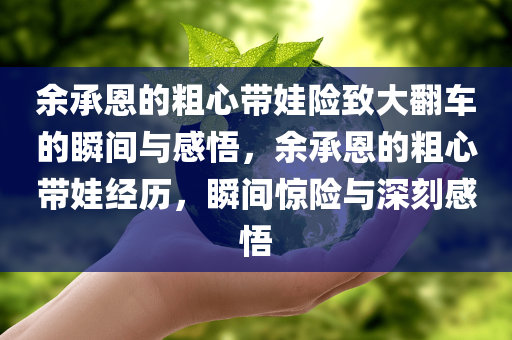 余承恩的粗心带娃险致大翻车的瞬间与感悟，余承恩的粗心带娃经历，瞬间惊险与深刻感悟
