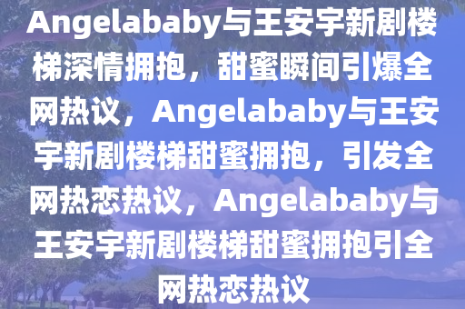 Angelababy与王安宇新剧楼梯深情拥抱，甜蜜瞬间引爆全网热议，Angelababy与王安宇新剧楼梯甜蜜拥抱，引发全网热恋热议，Angelababy与王安宇新剧楼梯甜蜜拥抱引全网热恋热议