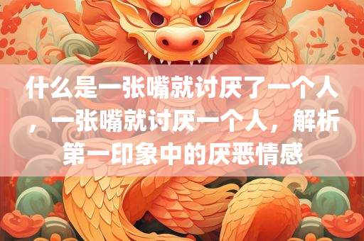 什么是一张嘴就讨厌了一个人，一张嘴就讨厌一个人，解析第一印象中的厌恶情感