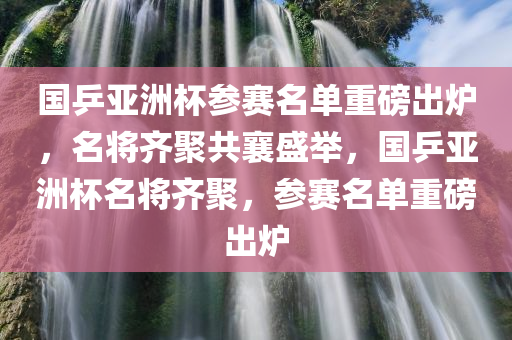 国乒亚洲杯参赛名单重磅出炉，名将齐聚共襄盛举，国乒亚洲杯名将齐聚，参赛名单重磅出炉