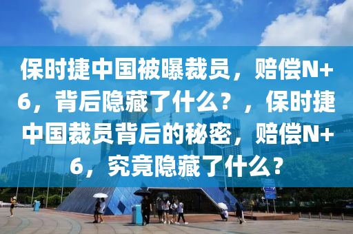 保时捷中国被曝裁员，赔偿N+6，背后隐藏了什么？，保时捷中国裁员背后的秘密，赔偿N+6，究竟隐藏了什么？