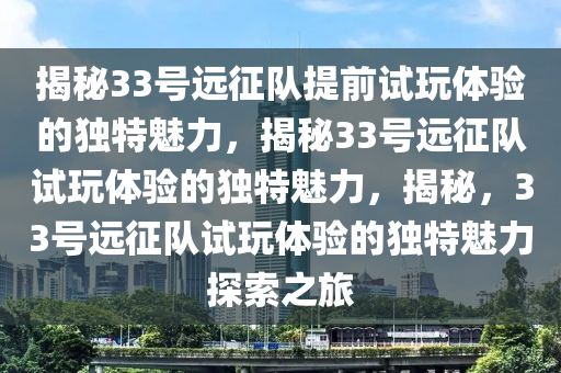 揭秘33号远征队提前试玩体验的独特魅力，揭秘33号远征队试玩体验的独特魅力，揭秘，33号远征队试玩体验的独特魅力探索之旅