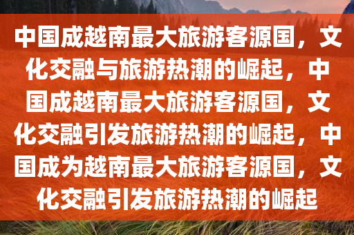 中国成越南最大旅游客源国，文化交融与旅游热潮的崛起，中国成越南最大旅游客源国，文化交融引发旅游热潮的崛起，中国成为越南最大旅游客源国，文化交融引发旅游热潮的崛起