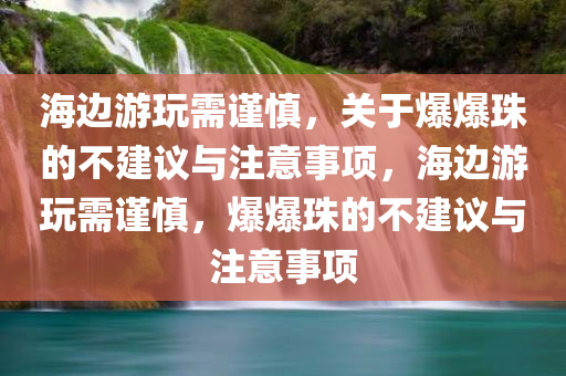 海边游玩需谨慎，关于爆爆珠的不建议与注意事项，海边游玩需谨慎，爆爆珠的不建议与注意事项