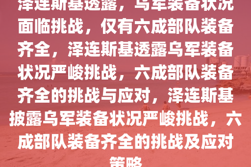 泽连斯基透露，乌军装备状况面临挑战，仅有六成部队装备齐全，泽连斯基透露乌军装备状况严峻挑战，六成部队装备齐全的挑战与应对，泽连斯基披露乌军装备状况严峻挑战，六成部队装备齐全的挑战及应对策略
