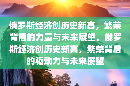 俄罗斯经济创历史新高，繁荣背后的力量与未来展望，俄罗斯经济创历史新高，繁荣背后的驱动力与未来展望