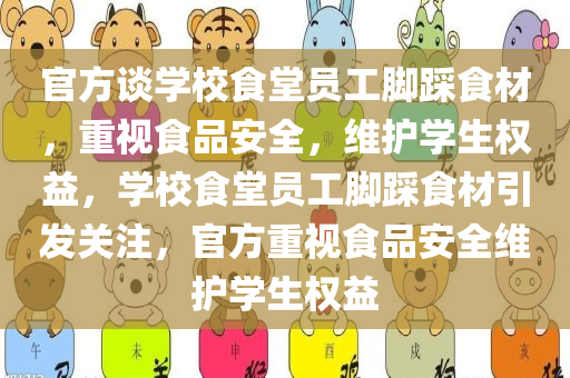 官方谈学校食堂员工脚踩食材，重视食品安全，维护学生权益，学校食堂员工脚踩食材引发关注，官方重视食品安全维护学生权益