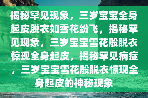 揭秘罕见现象，三岁宝宝全身起皮脱衣如雪花纷飞，揭秘罕见现象，三岁宝宝雪花般脱衣惊现全身起皮，揭秘罕见病症，三岁宝宝雪花般脱衣惊现全身起皮的神秘现象