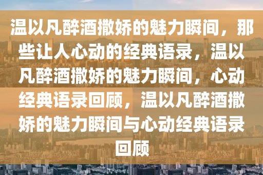 温以凡醉酒撒娇的魅力瞬间，那些让人心动的经典语录，温以凡醉酒撒娇的魅力瞬间，心动经典语录回顾，温以凡醉酒撒娇的魅力瞬间与心动经典语录回顾