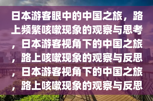 日本游客眼中的中国之旅，路上频繁咳嗽现象的观察与思考，日本游客视角下的中国之旅，路上咳嗽现象的观察与反思，日本游客视角下的中国之旅，路上咳嗽现象的观察与反思