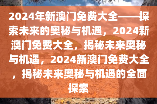 2024年新澳门免费大全——探索未来的奥秘与机遇，2024新澳门免费大全，揭秘未来奥秘与机遇，2024新澳门免费大全，揭秘未来奥秘与机遇的全面探索