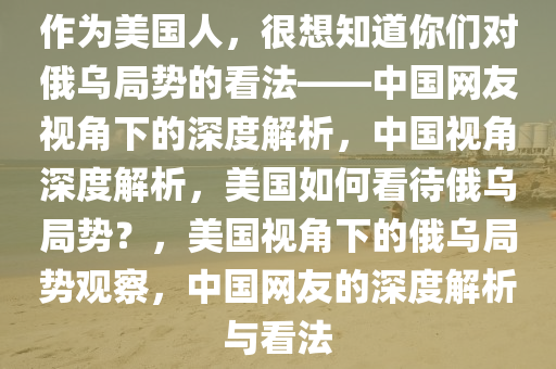 作为美国人，很想知道你们对俄乌局势的看法——中国网友视角下的深度解析，中国视角深度解析，美国如何看待俄乌局势？，美国视角下的俄乌局势观察，中国网友的深度解析与看法