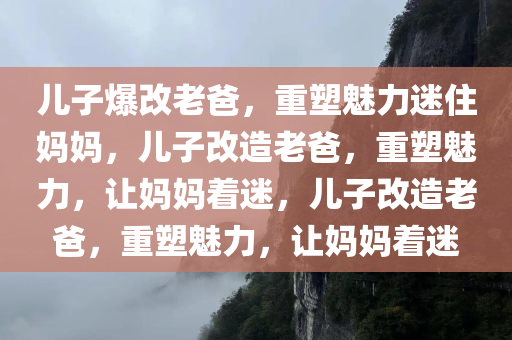 儿子爆改老爸，重塑魅力迷住妈妈，儿子改造老爸，重塑魅力，让妈妈着迷，儿子改造老爸，重塑魅力，让妈妈着迷