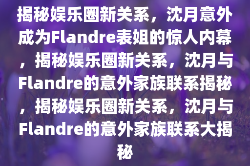 揭秘娱乐圈新关系，沈月意外成为Flandre表姐的惊人内幕，揭秘娱乐圈新关系，沈月与Flandre的意外家族联系揭秘，揭秘娱乐圈新关系，沈月与Flandre的意外家族联系大揭秘