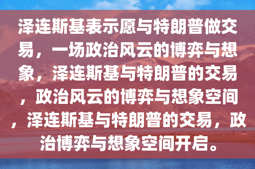 泽连斯基表示愿与特朗普做交易，一场政治风云的博弈与想象，泽连斯基与特朗普的交易，政治风云的博弈与想象空间，泽连斯基与特朗普的交易，政治博弈与想象空间开启。
