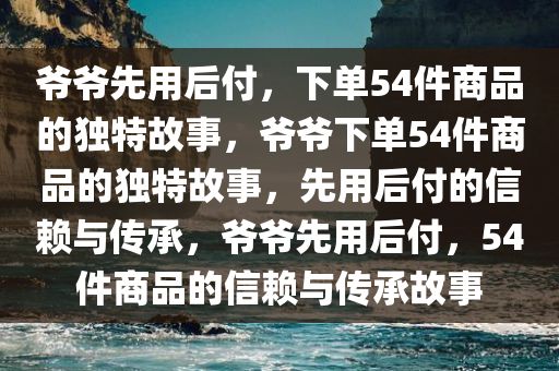 爷爷先用后付，下单54件商品的独特故事，爷爷下单54件商品的独特故事，先用后付的信赖与传承，爷爷先用后付，54件商品的信赖与传承故事