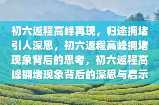 初六返程高峰再现，归途拥堵引人深思，初六返程高峰拥堵现象背后的思考，初六返程高峰拥堵现象背后的深思与启示