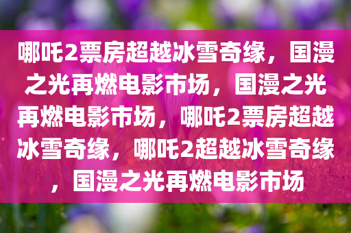 哪吒2票房超越冰雪奇缘，国漫之光再燃电影市场，国漫之光再燃电影市场，哪吒2票房超越冰雪奇缘，哪吒2超越冰雪奇缘，国漫之光再燃电影市场