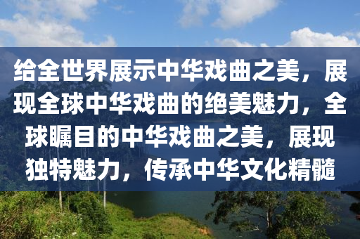 给全世界展示中华戏曲之美，展现全球中华戏曲的绝美魅力，全球瞩目的中华戏曲之美，展现独特魅力，传承中华文化精髓