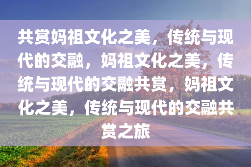 共赏妈祖文化之美，传统与现代的交融，妈祖文化之美，传统与现代的交融共赏，妈祖文化之美，传统与现代的交融共赏之旅