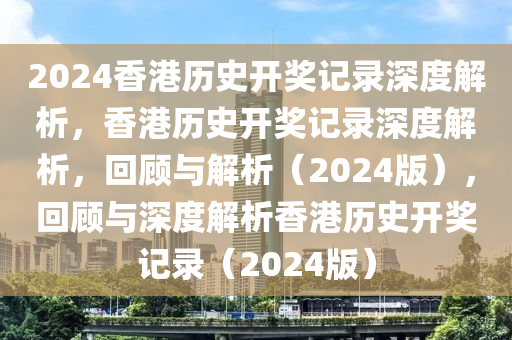 2024香港历史开奖记录深度解析，香港历史开奖记录深度解析，回顾与解析（2024版），回顾与深度解析香港历史开奖记录（2024版）