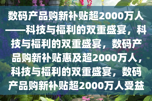 数码产品购新补贴超2000万人——科技与福利的双重盛宴，科技与福利的双重盛宴，数码产品购新补贴惠及超2000万人，科技与福利的双重盛宴，数码产品购新补贴超2000万人受益