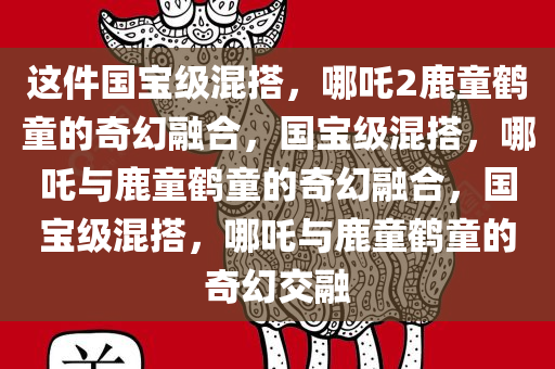 这件国宝级混搭，哪吒2鹿童鹤童的奇幻融合，国宝级混搭，哪吒与鹿童鹤童的奇幻融合，国宝级混搭，哪吒与鹿童鹤童的奇幻交融