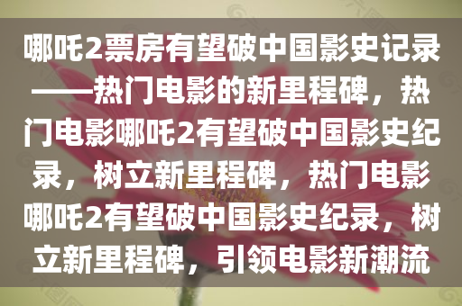 哪吒2票房有望破中国影史记录——热门电影的新里程碑，热门电影哪吒2有望破中国影史纪录，树立新里程碑，热门电影哪吒2有望破中国影史纪录，树立新里程碑，引领电影新潮流