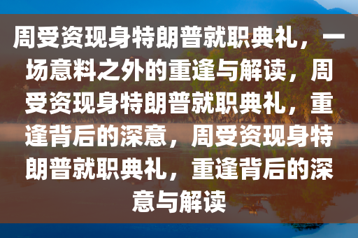 周受资现身特朗普就职典礼，一场意料之外的重逢与解读，周受资现身特朗普就职典礼，重逢背后的深意，周受资现身特朗普就职典礼，重逢背后的深意与解读