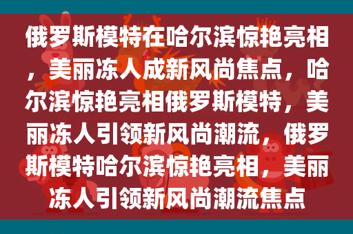 俄罗斯模特在哈尔滨惊艳亮相，美丽冻人成新风尚焦点，哈尔滨惊艳亮相俄罗斯模特，美丽冻人引领新风尚潮流，俄罗斯模特哈尔滨惊艳亮相，美丽冻人引领新风尚潮流焦点