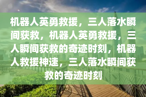 机器人英勇救援，三人落水瞬间获救，机器人英勇救援，三人瞬间获救的奇迹时刻，机器人救援神速，三人落水瞬间获救的奇迹时刻