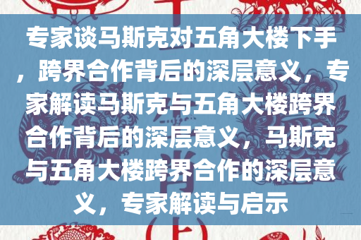 专家谈马斯克对五角大楼下手，跨界合作背后的深层意义，专家解读马斯克与五角大楼跨界合作背后的深层意义，马斯克与五角大楼跨界合作的深层意义，专家解读与启示