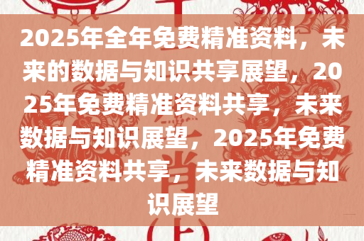 2025年全年免费精准资料，未来的数据与知识共享展望，2025年免费精准资料共享，未来数据与知识展望，2025年免费精准资料共享，未来数据与知识展望