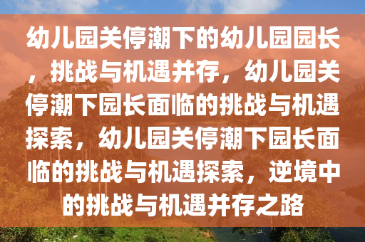 幼儿园关停潮下的幼儿园园长，挑战与机遇并存，幼儿园关停潮下园长面临的挑战与机遇探索，幼儿园关停潮下园长面临的挑战与机遇探索，逆境中的挑战与机遇并存之路