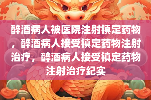 醉酒病人被医院注射镇定药物，醉酒病人接受镇定药物注射治疗，醉酒病人接受镇定药物注射治疗纪实