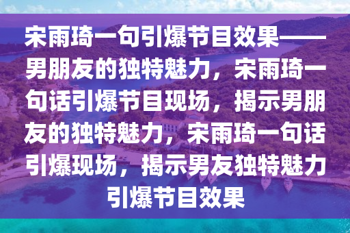 宋雨琦一句引爆节目效果——男朋友的独特魅力，宋雨琦一句话引爆节目现场，揭示男朋友的独特魅力，宋雨琦一句话引爆现场，揭示男友独特魅力引爆节目效果