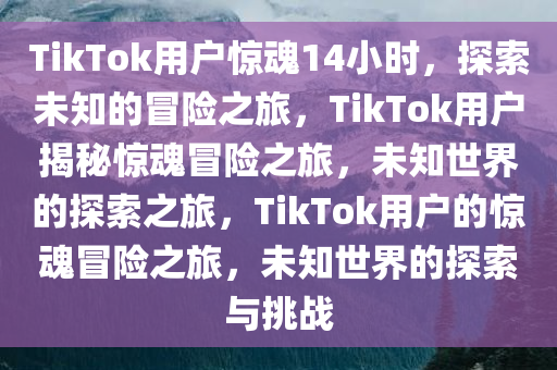 TikTok用户惊魂14小时，探索未知的冒险之旅，TikTok用户揭秘惊魂冒险之旅，未知世界的探索之旅，TikTok用户的惊魂冒险之旅，未知世界的探索与挑战