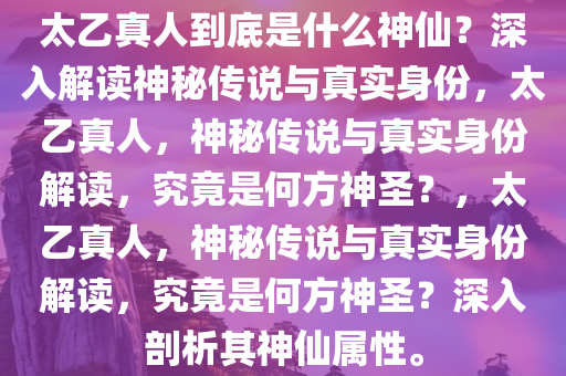 太乙真人到底是什么神仙？深入解读神秘传说与真实身份，太乙真人，神秘传说与真实身份解读，究竟是何方神圣？，太乙真人，神秘传说与真实身份解读，究竟是何方神圣？深入剖析其神仙属性。
