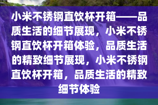 小米不锈钢直饮杯开箱——品质生活的细节展现，小米不锈钢直饮杯开箱体验，品质生活的精致细节展现，小米不锈钢直饮杯开箱，品质生活的精致细节体验