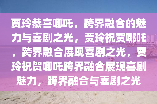 贾玲恭喜哪吒，跨界融合的魅力与喜剧之光，贾玲祝贺哪吒，跨界融合展现喜剧之光，贾玲祝贺哪吒跨界融合展现喜剧魅力，跨界融合与喜剧之光