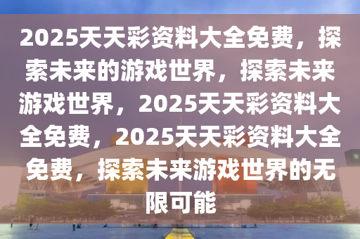 2025天天彩资料大全免费，探索未来的游戏世界，探索未来游戏世界，2025天天彩资料大全免费，2025天天彩资料大全免费，探索未来游戏世界的无限可能