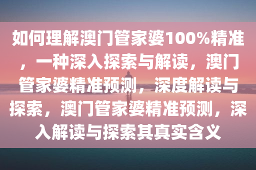 如何理解澳门管家婆100%精准，一种深入探索与解读，澳门管家婆精准预测，深度解读与探索，澳门管家婆精准预测，深入解读与探索其真实含义