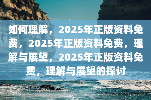 如何理解，2025年正版资料免费，2025年正版资料免费，理解与展望，2025年正版资料免费，理解与展望的探讨