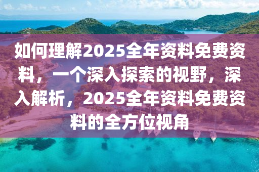 如何理解2025全年资料免费资料，一个深入探索的视野，深入解析，2025全年资料免费资料的全方位视角