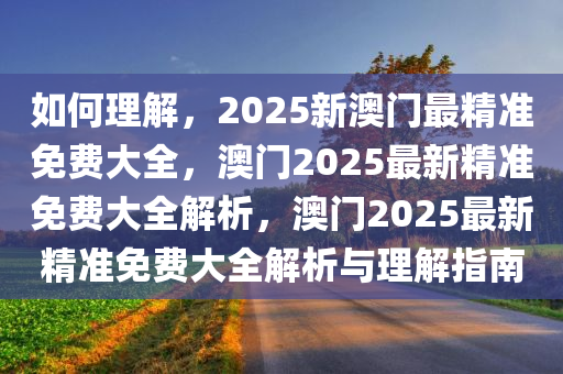 如何理解，2025新澳门最精准免费大全，澳门2025最新精准免费大全解析，澳门2025最新精准免费大全解析与理解指南