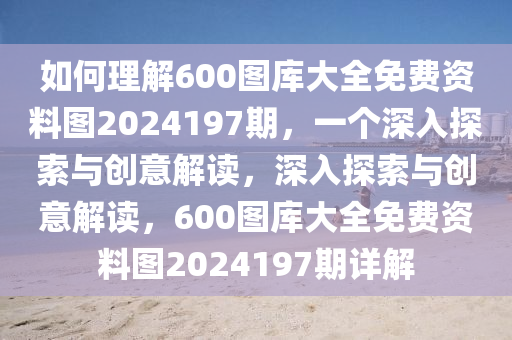 如何理解600图库大全免费资料图2024197期，一个深入探索与创意解读，深入探索与创意解读，600图库大全免费资料图2024197期详解