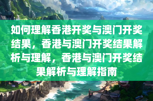 如何理解香港开奖与澳门开奖结果，香港与澳门开奖结果解析与理解，香港与澳门开奖结果解析与理解指南